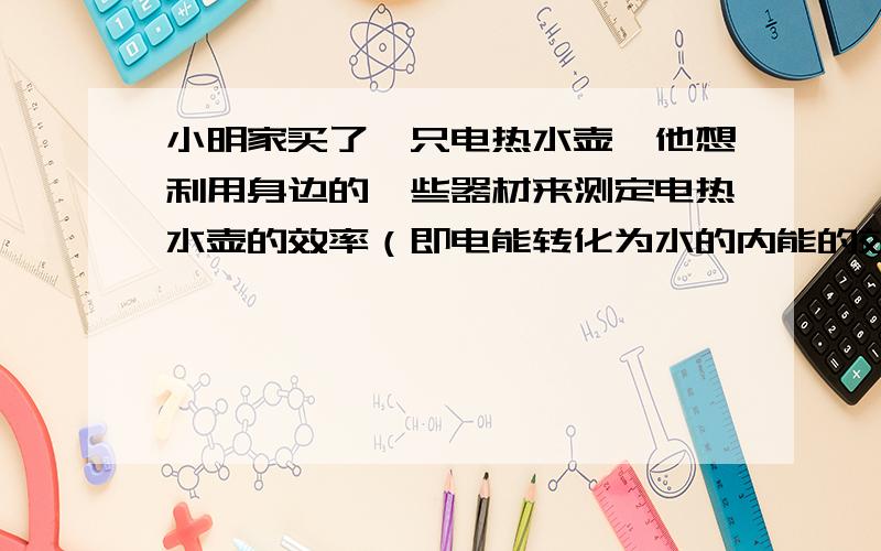 小明家买了一只电热水壶,他想利用身边的一些器材来测定电热水壶的效率（即电能转化为水的内能的效率）