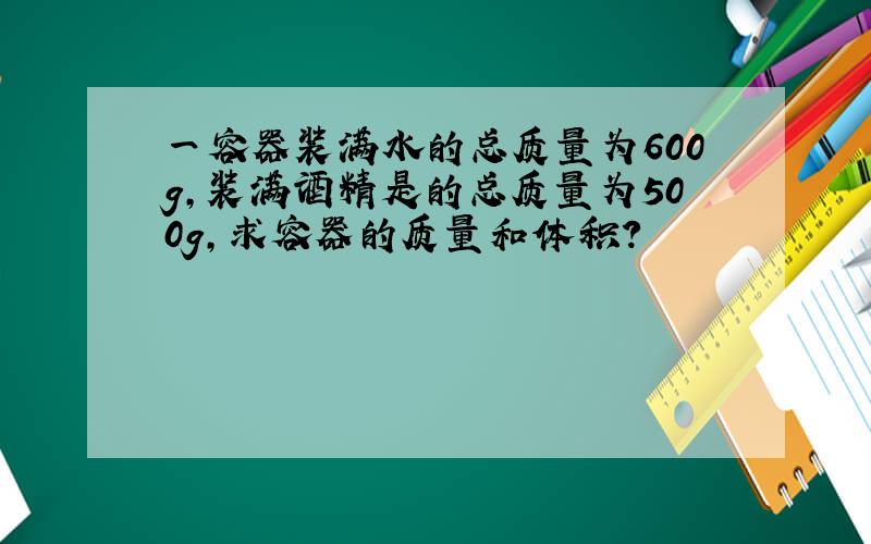 一容器装满水的总质量为600g,装满酒精是的总质量为500g,求容器的质量和体积?