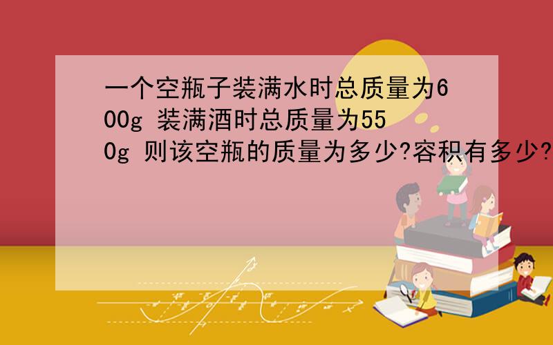 一个空瓶子装满水时总质量为600g 装满酒时总质量为550g 则该空瓶的质量为多少?容积有多少?