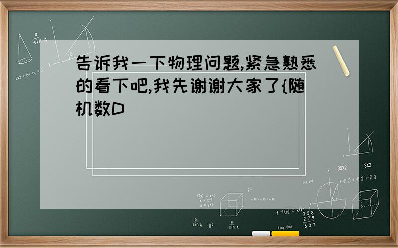 告诉我一下物理问题,紧急熟悉的看下吧,我先谢谢大家了{随机数D