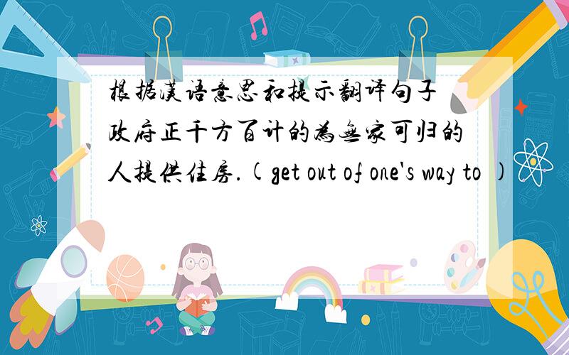 根据汉语意思和提示翻译句子 政府正千方百计的为无家可归的人提供住房.(get out of one's way to )