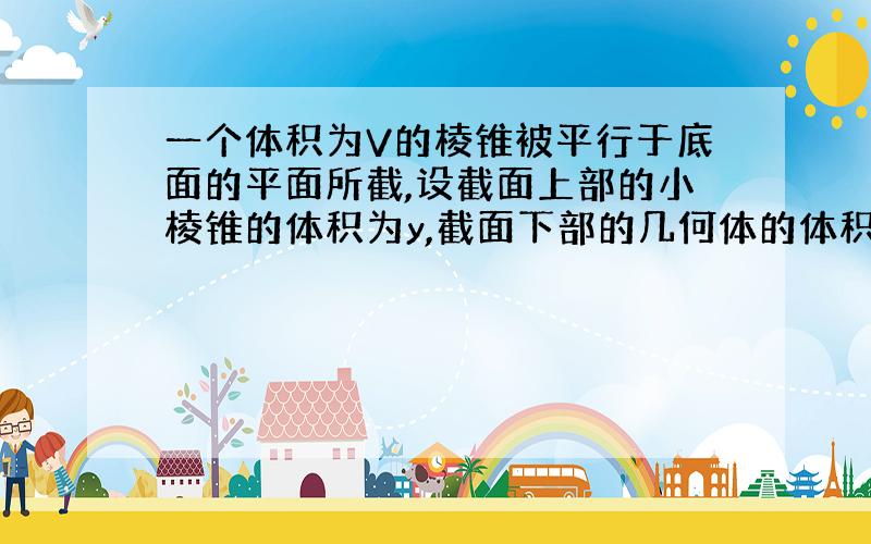 一个体积为V的棱锥被平行于底面的平面所截,设截面上部的小棱锥的体积为y,截面下部的几何体的体积为x,