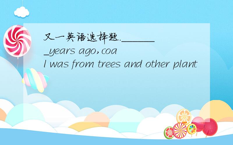 又一英语选择题._______years ago,coal was from trees and other plant