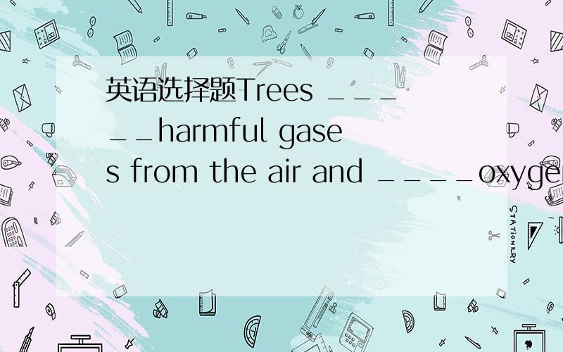 英语选择题Trees _____harmful gases from the air and ____oxygen.Ye