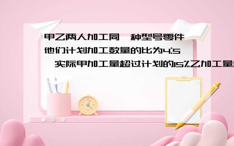 甲乙两人加工同一种型号零件,他们计划加工数量的比为4:5,实际甲加工量超过计划的15%乙加工量超过计划的12%