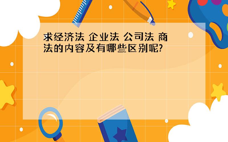 求经济法 企业法 公司法 商法的内容及有哪些区别呢?