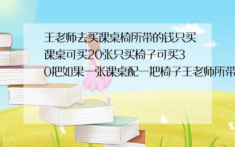 王老师去买课桌椅所带的钱只买课桌可买20张只买椅子可买30把如果一张课桌配一把椅子王老师所带的钱可买