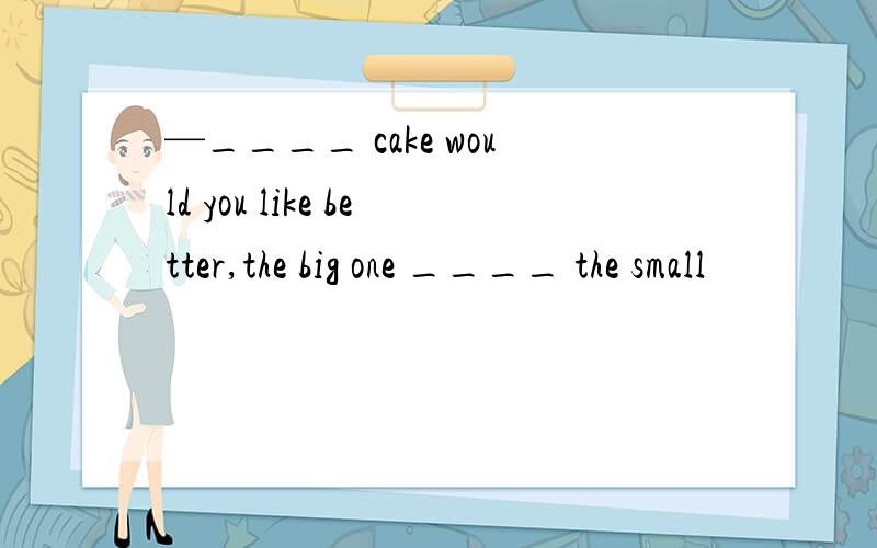 —____ cake would you like better,the big one ____ the small