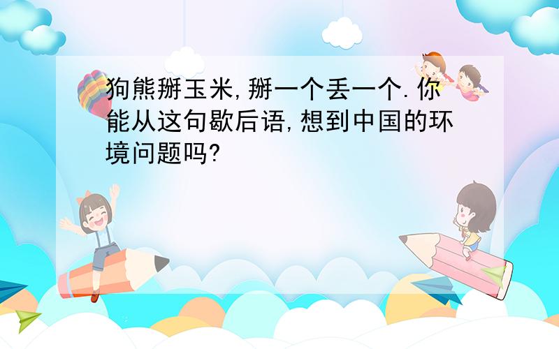 狗熊掰玉米,掰一个丢一个.你能从这句歇后语,想到中国的环境问题吗?