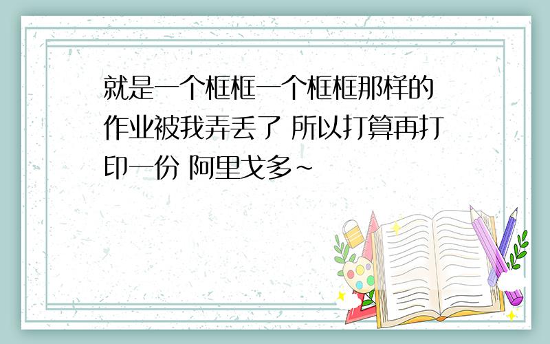 就是一个框框一个框框那样的 作业被我弄丢了 所以打算再打印一份 阿里戈多~