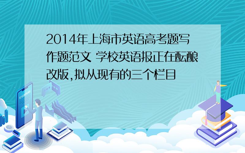 2014年上海市英语高考题写作题范文 学校英语报正在酝酿改版,拟从现有的三个栏目