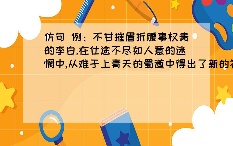 仿句 例：不甘摧眉折腰事权贵的李白,在仕途不尽如人意的迷惘中,从难于上青天的蜀道中得出了新的答案,于是在广阔山水中挥洒不