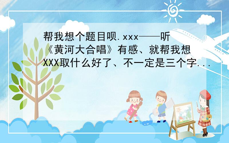 帮我想个题目呗.xxx——听《黄河大合唱》有感、就帮我想XXX取什么好了、不一定是三个字...