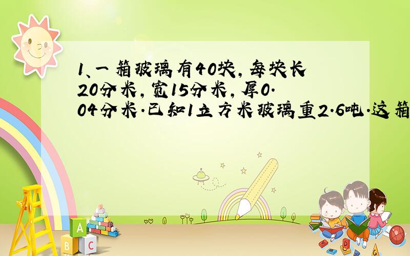 1、一箱玻璃有40块,每块长20分米,宽15分米,厚0.04分米.已知1立方米玻璃重2.6吨.这箱玻璃重多少吨?