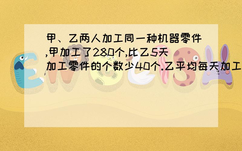 甲、乙两人加工同一种机器零件,甲加工了280个,比乙5天加工零件的个数少40个.乙平均每天加工多少个?