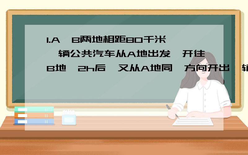 1.A、B两地相距80千米,一辆公共汽车从A地出发,开往B地,2h后,又从A地同一方向开出一辆小轿车,小轿车的速度是公共