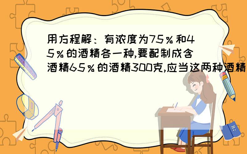 用方程解：有浓度为75％和45％的酒精各一种,要配制成含酒精65％的酒精300克,应当这两种酒精各取多少?