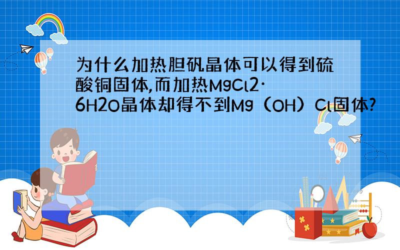 为什么加热胆矾晶体可以得到硫酸铜固体,而加热MgCl2·6H2O晶体却得不到Mg（OH）Cl固体?