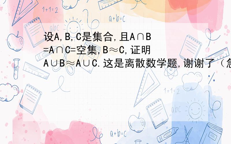 设A,B,C是集合,且A∩B=A∩C=空集,B≈C,证明A∪B≈A∪C.这是离散数学题,谢谢了（急用）