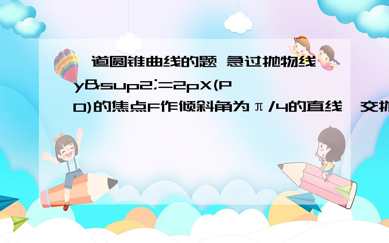 一道圆锥曲线的题 急过抛物线y²=2pX(P＞0)的焦点F作倾斜角为π/4的直线,交抛物线于A、B两点,点A在