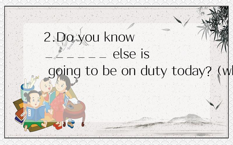 2.Do you know ______ else is going to be on duty today?（who,