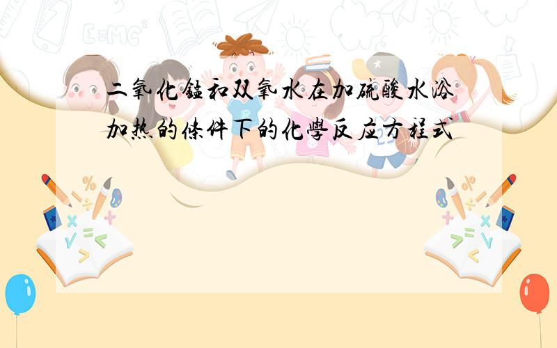 二氧化锰和双氧水在加硫酸水浴加热的条件下的化学反应方程式