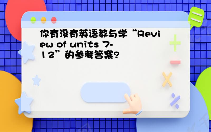 你有没有英语教与学“Review of units 7-12”的参考答案?