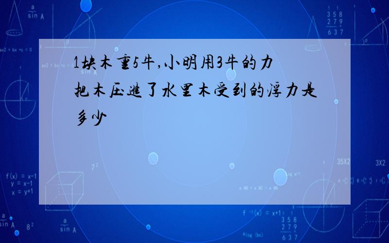 1块木重5牛,小明用3牛的力把木压进了水里木受到的浮力是多少