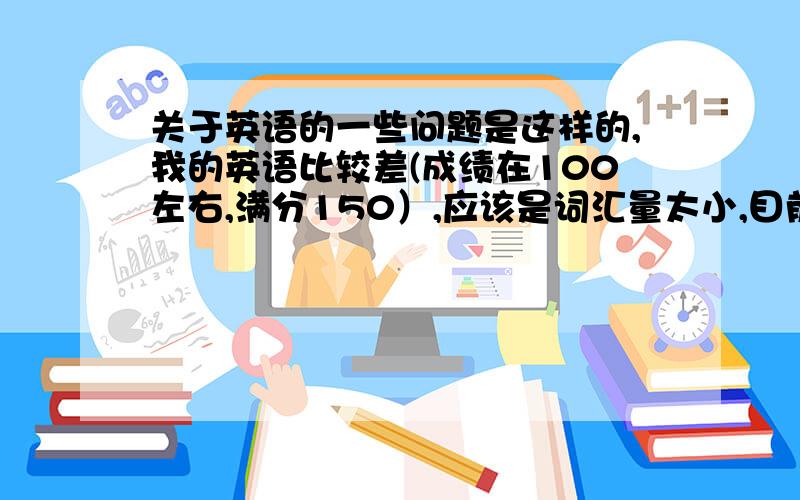 关于英语的一些问题是这样的,我的英语比较差(成绩在100左右,满分150）,应该是词汇量太小,目前我正在努力弥补这个缺陷