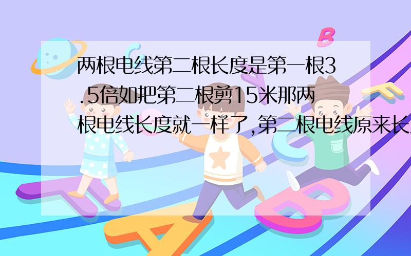 两根电线第二根长度是第一根3.5倍如把第二根剪15米那两根电线长度就一样了,第二根电线原来长度是多少米