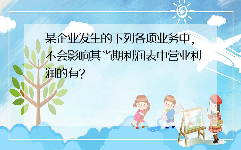 某企业发生的下列各项业务中,不会影响其当期利润表中营业利润的有?