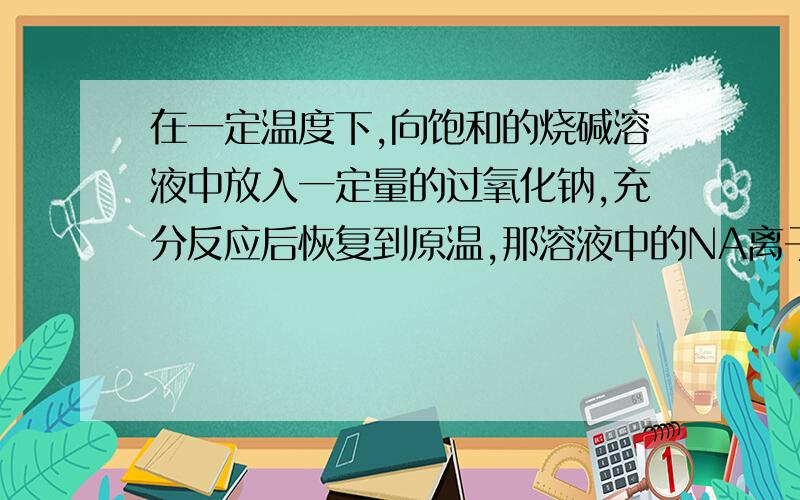 在一定温度下,向饱和的烧碱溶液中放入一定量的过氧化钠,充分反应后恢复到原温,那溶液中的NA离子 数目和