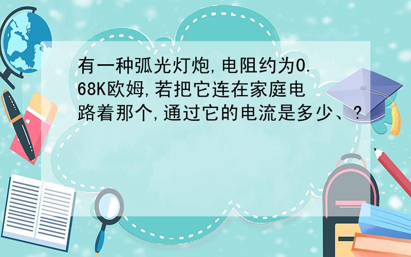 有一种弧光灯炮,电阻约为0.68K欧姆,若把它连在家庭电路着那个,通过它的电流是多少、?