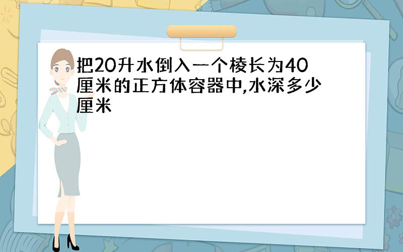 把20升水倒入一个棱长为40厘米的正方体容器中,水深多少厘米