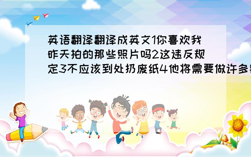 英语翻译翻译成英文1你喜欢我昨天拍的那些照片吗2这违反规定3不应该到处扔废纸4他将需要做许多锻炼5现在有太多的噪音和污染