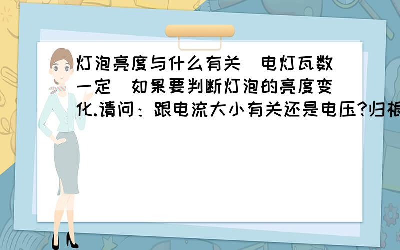 灯泡亮度与什么有关（电灯瓦数一定）如果要判断灯泡的亮度变化.请问：跟电流大小有关还是电压?归根到底与电压有关。电压会影响