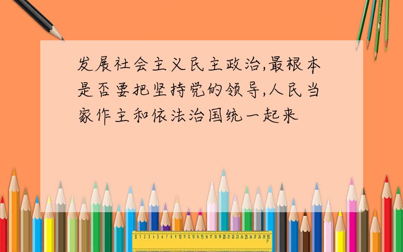 发展社会主义民主政治,最根本是否要把坚持党的领导,人民当家作主和依法治国统一起来