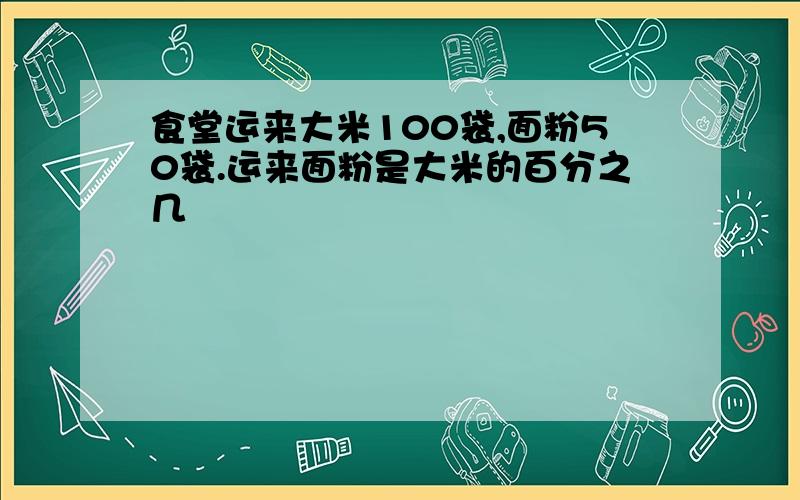 食堂运来大米100袋,面粉50袋.运来面粉是大米的百分之几