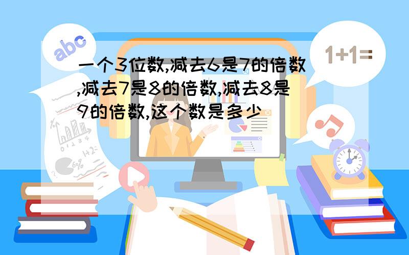 一个3位数,减去6是7的倍数,减去7是8的倍数,减去8是9的倍数,这个数是多少