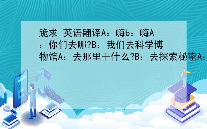 跪求 英语翻译A：嗨b：嗨A：你们去哪?B：我们去科学博物馆A：去那里干什么?B：去探索秘密A：啊?什么秘密?B：雨是怎