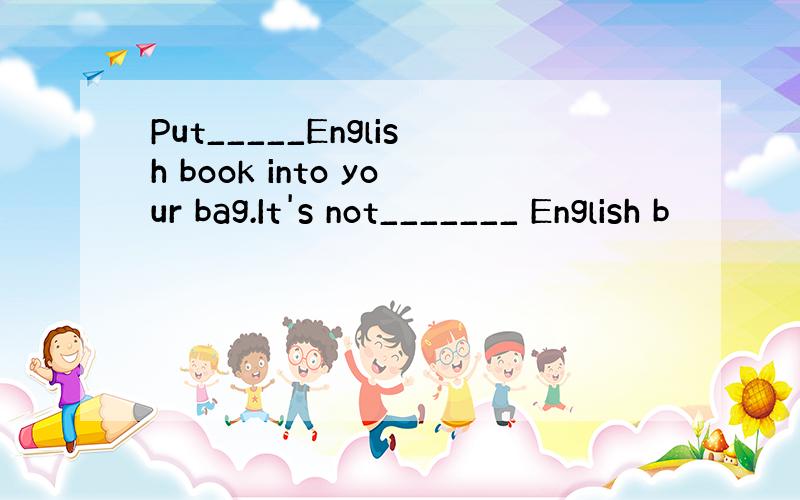 Put_____English book into your bag.It's not_______ English b