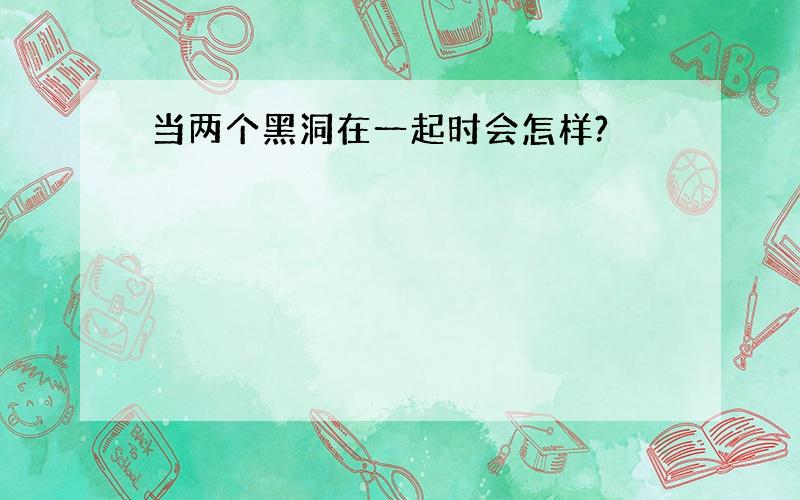 当两个黑洞在一起时会怎样?