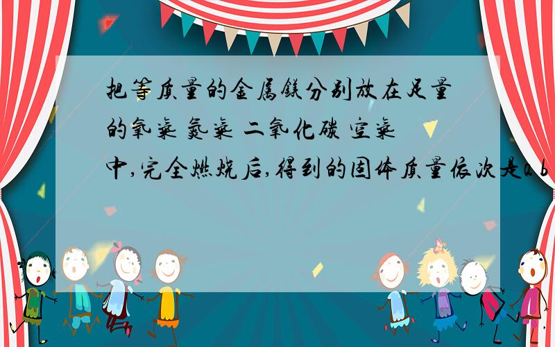 把等质量的金属镁分别放在足量的氧气 氮气 二氧化碳 空气中,完全燃烧后,得到的固体质量依次是a b c d,比