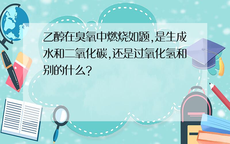 乙醇在臭氧中燃烧如题,是生成水和二氧化碳,还是过氧化氢和别的什么?