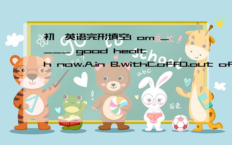 初一英语完形填空I am ____ good health now.A.in B.withC.offD.out of