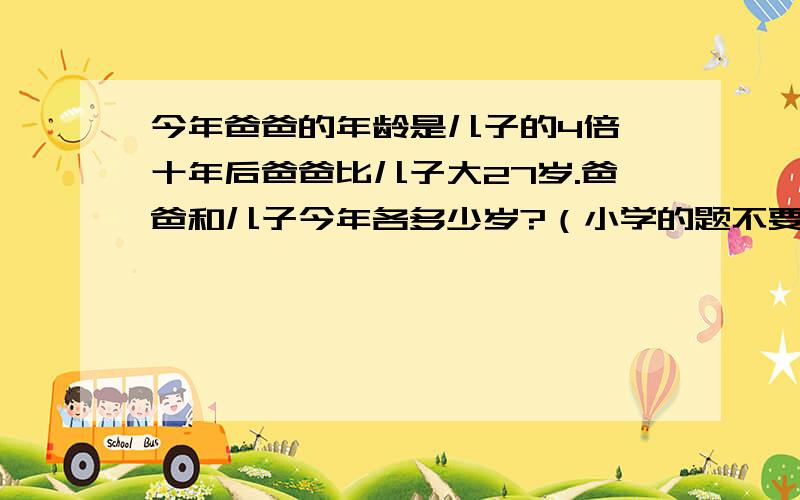 今年爸爸的年龄是儿子的4倍,十年后爸爸比儿子大27岁.爸爸和儿子今年各多少岁?（小学的题不要用X、Y!）