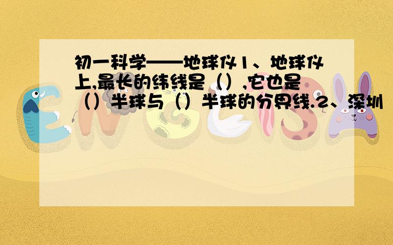 初一科学——地球仪1、地球仪上,最长的纬线是（）,它也是（）半球与（）半球的分界线.2、深圳（114°E,22.5°N）