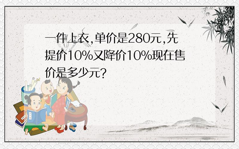 一件上衣,单价是280元,先提价10%又降价10%现在售价是多少元?