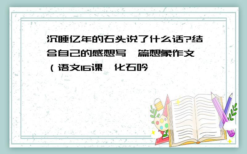 沉睡亿年的石头说了什么话?结合自己的感想写一篇想象作文,（语文16课《化石吟》