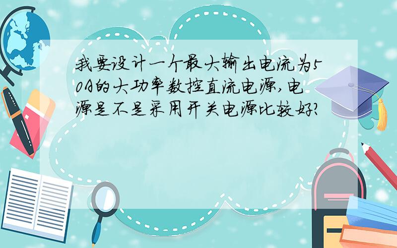 我要设计一个最大输出电流为50A的大功率数控直流电源,电源是不是采用开关电源比较好?